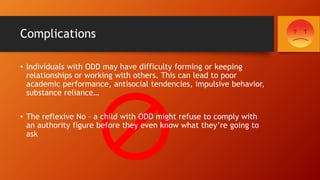 Complications
• Individuals with ODD may have difficulty forming or keeping
relationships or working with others. This can lead to poor
academic performance, antisocial tendencies, impulsive behavior,
substance reliance…
• The reflexive No – a child with ODD might refuse to comply with
an authority figure before they even know what they’re going to
ask
 