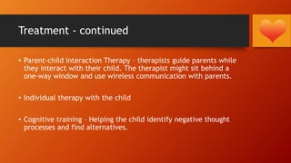 Treatment - continued
• Parent-child Interaction Therapy – therapists guide parents while
they interact with their child. The therapist might sit behind a
one-way window and use wireless communication with parents.
• Individual therapy with the child
• Cognitive training – Helping the child identify negative thought
processes and find alternatives.
 