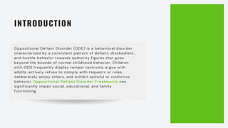 INTRODUCTION
Oppositional Defiant Disorder (ODD) is a behavioral disorder
characterized by a consistent pattern of defiant, disobedient,
and hostile behavior towards authority figures that goes
beyond the bounds of normal childhood behavior. Children
with ODD frequently display temper tantrums, argue with
adults, actively refuse to comply with requests or rules,
deliberately annoy others, and exhibit spiteful or vindictive
behavior. Oppositional Defiant Disorder Treatments can
significantly impair social, educational, and family
functioning.
 
