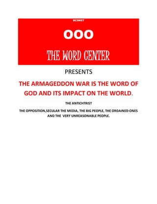 BCSNET 
OOO 
THE WORD CENTER 
PRESENTS 
THE ARMAGEDDON WAR IS THE WORD OF 
GOD AND ITS IMPACT ON THE WORLD. 
THE ANTICHTRIST 
THE OPPOSITION,SECULAR THE MEDIA, THE BIG PEOPLE, THE ORDAINED ONES 
AND THE VERY UNREASONABLE PEOPLE. 
 