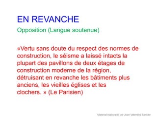 EN REVANCHE
Opposition (Langue soutenue)


«Vertu sans doute du respect des normes de
construction, le séisme a laissé intacts la
plupart des pavillons de deux étages de
construction moderne de la région,
détruisant en revanche les bâtiments plus
anciens, les vieilles églises et les
clochers. » (Le Parisien)


                            Material elaborado por Joan Valentina Sancler
 