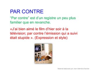 PAR CONTRE
“Par contre” est d’un registre un peu plus
familier que en revanche.
«J’ai bien aimé le film d’hier soir à la
télévision; par contre l’émission qui a suivi
était stupide ». (Expression et style)




                               Material elaborado por Joan Valentina Sancler
 