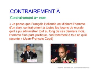 CONTRAIREMENT À
Contrairement à+ nom
« Je pense que François Hollande est d'abord l'homme
d'un clan, contrairement à toutes les leçons de morale
qu'il a pu administrer tout au long de ces derniers mois,
l'homme d'un parti politique, contrairement à tout ce qu'il
raconte » (Jean-François Copé)




                                    Material elaborado por Joan Valentina Sancler
 