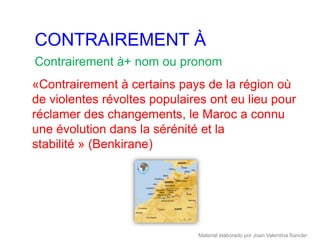 CONTRAIREMENT À
Contrairement à+ nom ou pronom
«Contrairement à certains pays de la région où
de violentes révoltes populaires ont eu lieu pour
réclamer des changements, le Maroc a connu
une évolution dans la sérénité et la
stabilité » (Benkirane)




                              Material elaborado por Joan Valentina Sancler
 