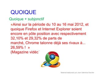 QUOIQUE
Quoique + subjonctif
 «Ainsi sur la période du 10 au 16 mai 2012, et
 quoique Firefox et Internet Explorer soient
 encore en pôle position avec respectivement
 32,10% et 29,32% de parts de
 marché, Chrome talonne déjà ses rivaux à...
 26,59% ! »
 (Magazine vidéo)




                              Material elaborado por Joan Valentina Sancler
 