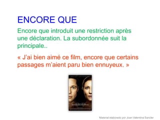 ENCORE QUE
Encore que introduit une restriction après
une déclaration. La subordonnée suit la
principale..
« J’ai bien aimé ce film, encore que certains
passages m’aient paru bien ennuyeux. »




                              Material elaborado por Joan Valentina Sancler
 