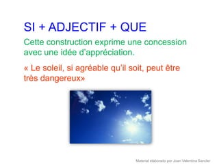 SI + ADJECTIF + QUE
Cette construction exprime une concession
avec une idée d’appréciation.
« Le soleil, si agréable qu’il soit, peut être
très dangereux»




                                Material elaborado por Joan Valentina Sancler
 