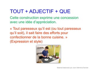 TOUT + ADJECTIF + QUE
Cette construction exprime une concession
avec une idée d’appréciation.
« Tout paresseux qu’il est (ou tout paresseux
qu’il soit), il sait faire des efforts pour
confectionner de la bonne cuisine. »
(Expression et style)




                             Material elaborado por Joan Valentina Sancler
 