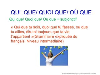 QUI QUE/ QUOI QUE/ OÙ QUE
Qui que/ Quoi que/ Où que + subjonctif

« Qui que tu sois, quoi que tu fasses, où que
tu ailles, dis-toi toujours que ta vie
t’appartient »(Grammaire expliquée du
français. Niveau intermédiaire)




                             Material elaborado por Joan Valentina Sancler
 
