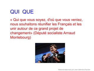 QUI QUE
« Qui que vous soyez, d'où que vous veniez,
nous souhaitons réunifier les Français et les
unir autour de ce grand projet de
changement» (Député socialiste Arnaud
Montebourg)




                             Material elaborado por Joan Valentina Sancler
 