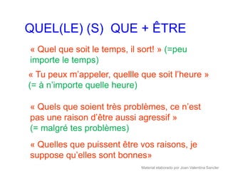 QUEL(LE) (S) QUE + ÊTRE
« Quel que soit le temps, il sort! » (=peu
importe le temps)
« Tu peux m’appeler, quellle que soit l’heure »
(= à n’importe quelle heure)

« Quels que soient très problèmes, ce n’est
pas une raison d’être aussi agressif »
(= malgré tes problèmes)
« Quelles que puissent être vos raisons, je
suppose qu’elles sont bonnes»
                             Material elaborado por Joan Valentina Sancler
 