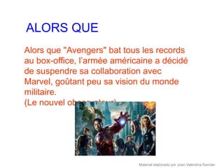 ALORS QUE
Alors que "Avengers" bat tous les records
au box-office, l’armée américaine a décidé
de suspendre sa collaboration avec
Marvel, goûtant peu sa vision du monde
militaire.
(Le nouvel observateur)




                             Material elaborado por Joan Valentina Sancler
 