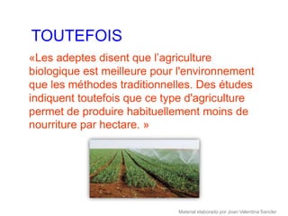 TOUTEFOIS
«Les adeptes disent que l’agriculture
biologique est meilleure pour l'environnement
que les méthodes traditionnelles. Des études
indiquent toutefois que ce type d'agriculture
permet de produire habituellement moins de
nourriture par hectare. »




                             Material elaborado por Joan Valentina Sancler
 