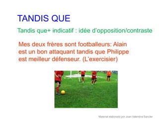 TANDIS QUE
Tandis que+ indicatif : idée d’opposition/contraste

Mes deux frères sont footballeurs: Alain
est un bon attaquant tandis que Philippe
est meilleur défenseur. (L’exercisier)




                              Material elaborado por Joan Valentina Sancler
 