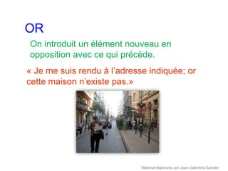 OR
On introduit un élément nouveau en
opposition avec ce qui précède.
« Je me suis rendu à l’adresse indiquée; or
cette maison n’existe pas.»




                             Material elaborado por Joan Valentina Sancler
 