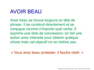 AVOIR BEAU
Avoir beau se trouve toujours en tête de
phrase. Il se construit directement et se
conjugue comme n’importe quel verbe. Il
exprime une idée de concession: on fait une
action avec intensité pour obtenir quelque
chose mais cet objectif ne se réalise pas.

« Vous avez beau protester, il faudra obéir. »



                              Material elaborado por Joan Valentina Sancler
 
