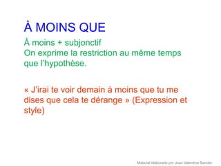 À MOINS QUE
À moins + subjonctif
On exprime la restriction au même temps
que l’hypothèse.


« J’irai te voir demain à moins que tu me
dises que cela te dérange » (Expression et
style)




                             Material elaborado por Joan Valentina Sancler
 