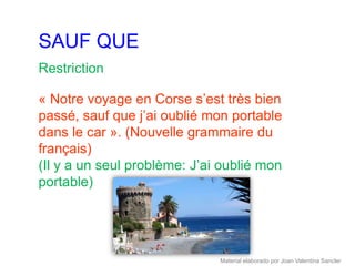 SAUF QUE
Restriction

« Notre voyage en Corse s’est très bien
passé, sauf que j’ai oublié mon portable
dans le car ». (Nouvelle grammaire du
français)
(Il y a un seul problème: J’ai oublié mon
portable)




                              Material elaborado por Joan Valentina Sancler
 