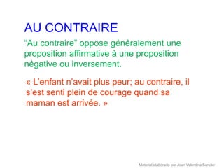 AU CONTRAIRE
“Au contraire” oppose généralement une
proposition affirmative à une proposition
négative ou inversement.

« L’enfant n’avait plus peur; au contraire, il
s’est senti plein de courage quand sa
maman est arrivée. »




                               Material elaborado por Joan Valentina Sancler
 