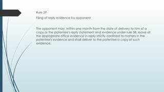 Rule 59
Filing of reply evidence by opponent
The opponent may, within one month from the date of delivery to him of a
copy or the patentee's reply statement and evidence under rule 58, leave at
the appropriate office evidence in reply strictly confined to matters in the
patentee's evidence and shall deliver to the patentee a copy of such
evidence.
 