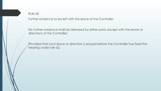 Rule 60
Further evidence to be left with the leave of the Controller
No further evidence shall be delivered by either party except with the leave or
directions of the Controller:
Provided that such leave or direction is prayed before the Controller has fixed the
hearing under rule 62.
 