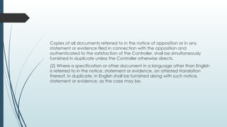 Copies of all documents referred to in the notice of opposition or in any
statement or evidence filed in connection with the opposition and
authenticated to the satisfaction of the Controller, shall be simultaneously
furnished in duplicate unless the Controller otherwise directs.
(2) Where a specification or other document in a language other than English
is referred to in the notice, statement or evidence, an attested translation
thereof, in duplicate, in English shall be furnished along with such notice,
statement or evidence, as the case may be.
 