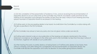 Rule 62
Hearing
(1) On the completion of the presentation of evidence, if any, and on receiving the recommendation of
Opposition Board or at such other time as the Controller may think fit, he shall fix a date and time for the
hearing of the opposition and shall give the parties not less than ten days' notice of such hearing and may
require members of Opposition Board to be present in the hearing.
(2) If either party to the proceeding desires to be heard, he shall inform the Controller by a notice along with
the fee as specified in the First Schedule.
(3) The Controller may refuse to hear any party who has not given notice under sub-rule (2).
(4) If either party intends to rely on any publication at the hearing not already mentioned in the notice,
statement or evidence, he shall give to the other party and to the Controller not less than five days' notice of
his intention, together with details of such publication.
(5) After hearing the party or parties desirous of being heard, or if neither party desires to be heard, then
without a hearing, and after taking into consideration the recommendation of Opposition Board, the
Controller shall decide the opposition and notify his decision to the parties giving reasons therefor.
 