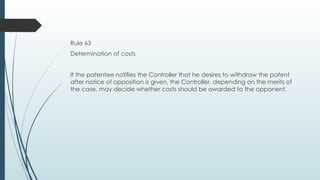 Rule 63
Determination of costs
If the patentee notifies the Controller that he desires to withdraw the patent
after notice of opposition is given, the Controller, depending on the merits of
the case, may decide whether costs should be awarded to the opponent.
 