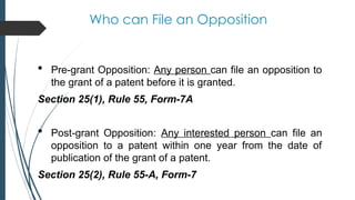 Who can File an Opposition
 Pre-grant Opposition: Any person can file an opposition to
the grant of a patent before it is granted.
Section 25(1), Rule 55, Form-7A
 Post-grant Opposition: Any interested person can file an
opposition to a patent within one year from the date of
publication of the grant of a patent.
Section 25(2), Rule 55-A, Form-7
 