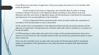(3) (a) Where any such notice of opposition is duly given under sub-section (2), the Controller shall
notify the patentee.
(b) On receipt of such notice of opposition, the Controller shall, by order in writing,
constitute a Board to be known as the Opposition Board consisting of such officers as he may
determine and refer such notice of opposition along with the documents to that Board for examination
and submission of its recommendations to the Controller.
(c) Every Opposition Board constituted under clause (b) shall conduct the examination in
accordance with such procedure as may be prescribed.
(4) On receipt of the recommendation of the Opposition Board and after giving the patentee and the
opponent an opportunity of being heard, the Controller shall order either to maintain or to amend or to
revoke the patent.
(5) While passing an order under sub-section (4) in respect of the ground mentioned in clause (d) or
clause (e) of sub-section (2), the Controller shall not take into account any personal document or secret
trial or secret use.
(6) In case the Controller issues an order under sub-section (4) that the patent shall be maintained
subject to amendment of the specification or any other document, the patent shall stand amended
accordingly.
 