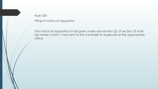 Rule 55A
Filing of notice of opposition
The notice of opposition to be given under sub-section (2) of section 25 shall
be made in Form 7 and sent to the Controller in duplicate at the appropriate
office.
 