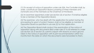 (1) On receipt of notice of opposition under rule 55A, the Controller shall, by
order, constitute an Opposition Board consisting of three members and
nominate one of the members as the Chairman of the Board.
(2) An examiner appointed under sub-section (2) of section 73 shall be eligible
to be a member of the Opposition Board.
(3) The examiner, who has dealt with the application for patent during the
proceeding for grant of patent thereon shall not be eligible as member of
Opposition Board as specified in sub-rule (2) for that application.
(4) The Opposition Board shall conduct the examination of the notice of
opposition along with documents filed under rules 57 to 60 referred to under
sub-section (3) of section 25, submit a report with reasons on each ground
taken in the notice of opposition with its joint recommendation within two
months from the date on which the documents were forwarded to them.
 