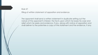 Rule 57
Filing of written statement of opposition and evidence
The opponent shall send a written statement in duplicate setting out the
nature of the opponent's interest, the facts upon which he bases his case and
relief which he seeks and evidence, if any, along with notice of opposition and
shall deliver to the patentee a copy of the statement and the evidence, if any.
 