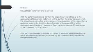 Rule 58
Filing of reply statement and evidence
(1) If the patentee desires to contest the opposition, he shall leave at the
appropriate office a reply statement setting out fully the grounds upon which
the opposition is contested and evidence, if any, in support of his case within a
period of two months from the date of receipt of the copy of the written
statement and Opponent's evidence, if any by him under rule 57 and deliver
to the opponent a copy thereof.
(2) If the patentee does not desire to contest or leave his reply and evidence
within the period as specified in sub-rule (1), the patent shall be deemed to
have been revoked.
 