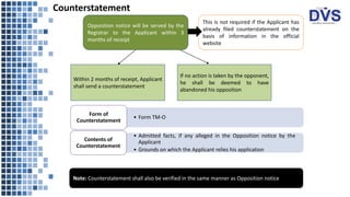 Counterstatement
:
:
This is not required if the Applicant has
already filed counterstatement on the
basis of information in the official
website
Within 2 months of receipt, Applicant
shall send a counterstatement
If no action is taken by the opponent,
he shall be deemed to have
abandoned his opposition
• Form TM-O
Form of
Counterstatement
• Admitted facts, if any alleged in the Opposition notice by the
Applicant
• Grounds on which the Applicant relies his application
Contents of
Counterstatement
Opposition notice will be served by the
Registrar to the Applicant within 3
months of receipt
Note: Counterstatement shall also be verified in the same manner as Opposition notice
 