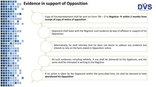 Evidence in support of Opposition
Copy of Counterstatement shall be sent on Form TM – O to Registrar → within 2 months from
receipt of copy of notice of opposition
Opponent shall leave with the Registrar such evidence by way of affidavit in support of his
Opposition
Alternatively, he shall intimate that he does not desire to adduce any evidence but
intends to rely on the facts stated in Opposition notice
All such evidences including exhibits, if any shall be delivered to the Applicant, and the
same shall be intimated in writing to the Registrar
If no action is taken by the Opponent within the prescribed time, he shall be deemed to have
abandoned his Opposition
 