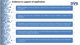 Evidence in support of application
Within 2 months of receipt of evidence / intimation that the Opponent does not wish to produce
any evidence
Applicant shall leave with the Registrar such evidence by way of affidavit in support of his
Application
Alternatively, he shall intimate that he does not wish to produce any evidence but intends to rely
on the facts stated in Counterstatement / evidence already produced in connection to Application
All such evidences including exhibits, if any shall be delivered to the Opponent, and the same shall
be intimated in writing to the Registrar
If the Applicant takes no action within the prescribed time, he shall deemed to have abandoned
his Application
 