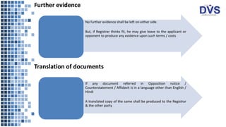 Further evidence
• No further evidence shall be left on either side.
• But, if Registrar thinks fit, he may give leave to the applicant or
opponent to produce any evidence upon such terms / costs
Translation of documents
• If any document referred in Opposition notice /
Counterstatement / Affidavit is in a language other than English /
Hindi
• A translated copy of the same shall be produced to the Registrar
& the other party
 