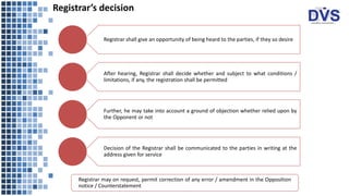Registrar’s decision
Registrar shall give an opportunity of being heard to the parties, if they so desire
After hearing, Registrar shall decide whether and subject to what conditions /
limitations, if any, the registration shall be permitted
Further, he may take into account a ground of objection whether relied upon by
the Opponent or not
Decision of the Registrar shall be communicated to the parties in writing at the
address given for service
Registrar may on request, permit correction of any error / amendment in the Opposition
notice / Counterstatement
 