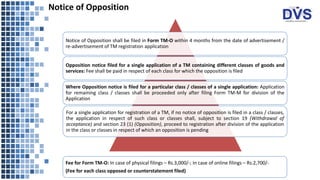 Notice of Opposition
Notice of Opposition shall be filed in Form TM-O within 4 months from the date of advertisement /
re-advertisement of TM registration application
Opposition notice filed for a single application of a TM containing different classes of goods and
services: Fee shall be paid in respect of each class for which the opposition is filed
Where Opposition notice is filed for a particular class / classes of a single application: Application
for remaining class / classes shall be proceeded only after filing Form TM-M for division of the
Application
For a single application for registration of a TM, if no notice of opposition is filed in a class / classes,
the application in respect of such class or classes shall, subject to section 19 (Withdrawal of
acceptance) and section 23 (1) (Opposition), proceed to registration after division of the application
in the class or classes in respect of which an opposition is pending
Fee for Form TM-O: In case of physical filings – Rs.3,000/-; In case of online filings – Rs.2,700/-
(Fee for each class opposed or counterstatement filed)
 