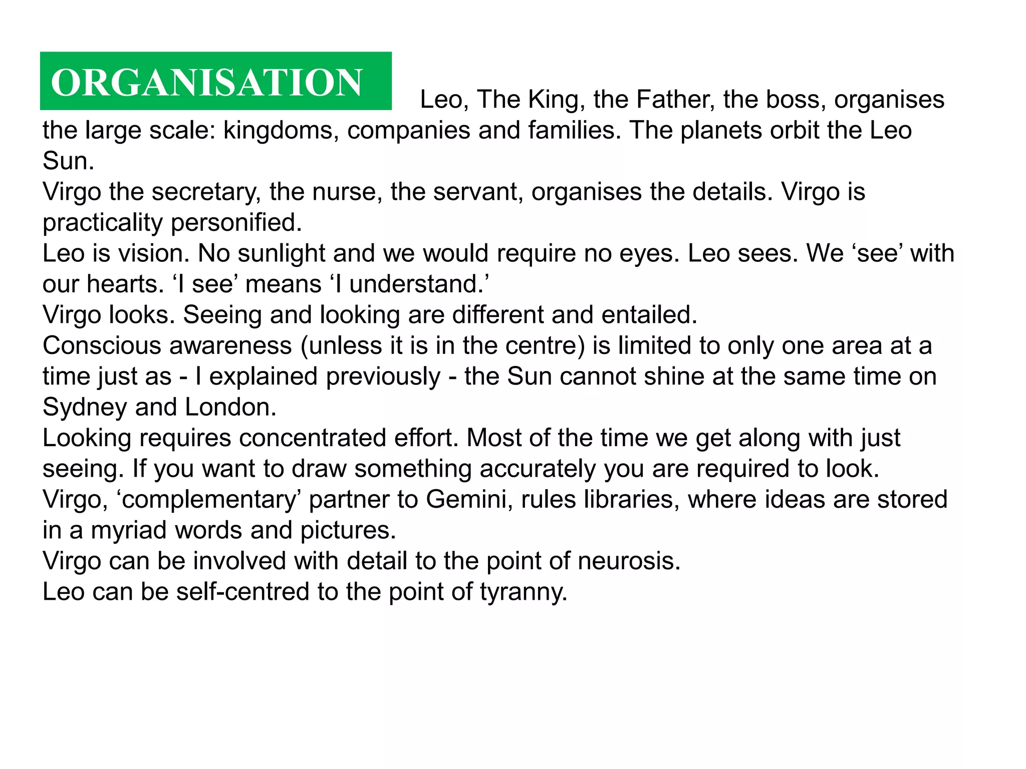 ORGANISATION                       Leo, The King, the Father, the boss, organises
the large scale: kingdoms, companies and families. The planets orbit the Leo
Sun.
Virgo the secretary, the nurse, the servant, organises the details. Virgo is
practicality personified.
Leo is vision. No sunlight and we would require no eyes. Leo sees. We ‘see’ with
our hearts. ‘I see’ means ‘I understand.’
Virgo looks. Seeing and looking are different and entailed.
Conscious awareness (unless it is in the centre) is limited to only one area at a
time just as - I explained previously - the Sun cannot shine at the same time on
Sydney and London.
Looking requires concentrated effort. Most of the time we get along with just
seeing. If you want to draw something accurately you are required to look.
Virgo, ‘complementary’ partner to Gemini, rules libraries, where ideas are stored
in a myriad words and pictures.
Virgo can be involved with detail to the point of neurosis.
Leo can be self-centred to the point of tyranny.
 