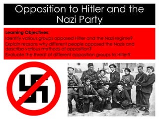 Learning Objectives:
Identify various groups opposed Hitler and the Nazi regime?
Explain reasons why different people opposed the Nazis and
describe various methods of opposition?
Evaluate the threat of different opposition groups to Hitler?
Opposition to Hitler and the
Nazi Party
 