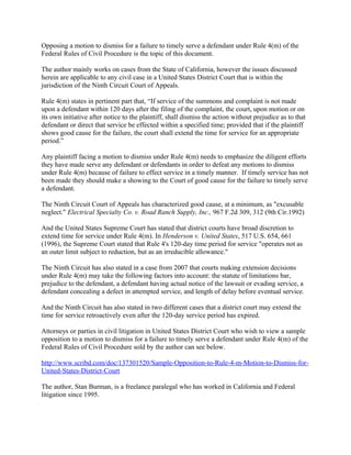 Opposing a motion to dismiss for a failure to timely serve a defendant under Rule 4(m) of the
Federal Rules of Civil Procedure is the topic of this document.
The author mainly works on cases from the State of California, however the issues discussed
herein are applicable to any civil case in a United States District Court that is within the
jurisdiction of the Ninth Circuit Court of Appeals.
Rule 4(m) states in pertinent part that, “If service of the summons and complaint is not made
upon a defendant within 120 days after the filing of the complaint, the court, upon motion or on
its own initiative after notice to the plaintiff, shall dismiss the action without prejudice as to that
defendant or direct that service be effected within a specified time; provided that if the plaintiff
shows good cause for the failure, the court shall extend the time for service for an appropriate
period.”
Any plaintiff facing a motion to dismiss under Rule 4(m) needs to emphasize the diligent efforts
they have made serve any defendant or defendants in order to defeat any motions to dismiss
under Rule 4(m) because of failure to effect service in a timely manner. If timely service has not
been made they should make a showing to the Court of good cause for the failure to timely serve
a defendant.
The Ninth Circuit Court of Appeals has characterized good cause, at a minimum, as "excusable
neglect." Electrical Specialty Co. v. Road Ranch Supply, Inc., 967 F.2d 309, 312 (9th Cir.1992)
And the United States Supreme Court has stated that district courts have broad discretion to
extend time for service under Rule 4(m). In Henderson v. United States, 517 U.S. 654, 661
(1996), the Supreme Court stated that Rule 4's 120-day time period for service "operates not as
an outer limit subject to reduction, but as an irreducible allowance."
The Ninth Circuit has also stated in a case from 2007 that courts making extension decisions
under Rule 4(m) may take the following factors into account: the statute of limitations bar,
prejudice to the defendant, a defendant having actual notice of the lawsuit or evading service, a
defendant concealing a defect in attempted service, and length of delay before eventual service.
And the Ninth Circuit has also stated in two different cases that a district court may extend the
time for service retroactively even after the 120-day service period has expired.
Attorneys or parties in civil litigation in United States District Court who wish to view a sample
opposition to a motion to dismiss for a failure to timely serve a defendant under Rule 4(m) of the
Federal Rules of Civil Procedure sold by the author can see below.
http://www.scribd.com/doc/137301520/Sample-Opposition-to-Rule-4-m-Motion-to-Dismiss-for-
United-States-District-Court
The author, Stan Burman, is a freelance paralegal who has worked in California and Federal
litigation since 1995.
 