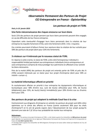 Observatoire Permanent des Porteurs de Projet
                                        CCI Entreprendre en France - OpinionWay

                                                                      Les porteurs de projet et l’EIRL
Paris, le 10 janvier 2010

Une forte méconnaissance des risques encourus sur leurs biens
Seuls 21% des porteurs de projet pensent que leurs biens personnels peuvent être engagés
en cas de difficultés de leur future entreprise.
Cependant cette éventualité d’engager leurs biens personnels dans la création de leur
entreprise les inquiète fortement (71%), voire très fortement (35% « très » inquiets).
Ces craintes pourraient d’ailleurs freiner leur aventure dans la création de leur activité pour
58% des porteurs de projet (dont pour 22% très fortement).


3 créateurs sur 4 intéressés par le nouveau statut de l’EIRL
En réponse à cette crainte, le statut de l’EIRL a été créé (l’entrepreneur individuel à
responsabilité limitée) permettant aux entrepreneurs individuels (micro-entrepreneurs et
auto-entrepreneurs compris) de mieux protéger leur patrimoine en affectant à leur activité
les biens nécessaires.
Près de la moitié (49%) des porteurs de projet ont entendu parler de l’EIRL et près des ¾
(74%) seraient intéressés par ce statut pour leur projet d’entreprise (dont pour 30% un
intérêt « certain »).


Le matériel informatique affecté en priorité
Ils souhaiteraient affecter en priorité à leur entreprise les équipements informatiques et
bureautiques pour 58% d’entre eux, suivi de leur(s) véhicule(s) pour 43%, de leur(s)
téléphone(s) pour 35%, de leur(s) bien(s) immobilier(s) pour 20% d’entre eux ou d’autres
biens pour 23%.


Des porteurs de projet qui adoptent la méthode Coué face à la crise
Contrairement aux dirigeants d’entreprise en activité, les porteurs de projet sont 64% à être
optimistes sur le climat des affaires en France (contre seulement 36% pour les chefs
d’entreprise*) et ils ont de grands espoirs dans l’aboutissement de leur projet puisqu’ils
donnent une note de 7,3/ 10 sur leur probabilité de monter leur entreprise.

Méthodologie :
Ce focus sur « Les porteurs de projet d’entreprise et l’EIRL » a été réalisé auprès d’un échantillon de 504 porteurs de projet
ayant répondu à un questionnaire mis en ligne par l’Observatoire Permanent des Porteurs de Projet de CCI Entreprendre en
France de mai 2010 à janvier 2011.
(*) Sondage ACFCI auprès d’un échantillon de 404 dirigeants d’entreprise de toutes tailles réalisé par téléphone du 9 au 18
novembre 2010.


                                                                                                                            1
 