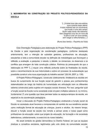 2. MOVIMENTOS NA CONSTRUÇÃO DO PROJETO POLÍTICO-PEDAGÓGICO DA
ESCOLA
“[...] A toda hora rola uma estória,
que é preciso estar atento.
A todo instante rola um movimento,
que muda o rumo dos ventos.
Quem sabe remar não estranha.
Vem chegando a luz de um novo dia
O jeito é criar um novo samba,
sem rasgar a velha fantasia [...]”
(Rumo dos Ventos – Paulinho da Viola)
Esta Orientação Pedagógica para elaboração do Projeto Político-Pedagógico (PPP)
da Escola e para organização da coordenação pedagógica, conforme destacado
anteriormente, tem a intenção de subsidiar gestores, profissionais da educação,
estudantes e toda a comunidade escolar na definição de metodologias que favoreçam a
reflexão, a avaliação, a pesquisa, o estudo, o debate, os consensos, os dissensos e os
conflitos que emergem de toda construção coletiva. Partimos do pressuposto de que a
elaboração do PPP “[...] requer uma reflexão profunda sobre as finalidades da escola,
sobre o reconhecimento de sua historicidade e sobre um processo de autoavaliação que
possibilite construir uma nova organização do trabalho escolar” (SILVA, 2007, p. 139).
O Projeto Político-Pedagógico, construído coletivamente, fortalecerá as escolas em
busca do cumprimento da sua função social de garantir o acesso aos conhecimentos
sistematizados ao longo da história da humanidade em articulação com os diferentes
saberes construídos pelos sujeitos em espaços sociais diversos. Por isso, perguntar qual
a função social da Escola numa sociedade onde circulam múltiplos saberes é, no mínimo,
fundamental. É uma questão que deve permear todos os espaços-tempos da escola, em
especial os da coordenação pedagógica.
Iniciar a discussão do Projeto Político-Pedagógico analisando a função social da
Escola na sociedade atual favorece a compreensão do sentido de sua existência secular
como instituição formal de educação de crianças, jovens e adultos. Ao mesmo tempo,
discutir a função social da escola nos remete a pensar ainda o nosso papel como
profissionais da educação; sobre que projeto de educação, de formação e de sociedade
defendemos, cotidianamente, no exercício do nosso trabalho.
No atual contexto de gestão democrática no Distrito Federal, em que as equipes
diretivas e conselhos escolares, legitimados pelo voto direto da comunidade escolar,
10
 
