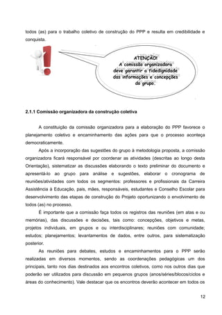todos (as) para o trabalho coletivo de construção do PPP e resulta em credibilidade e
conquista.
2.1.1 Comissão organizadora da construção coletiva
A constituição da comissão organizadora para a elaboração do PPP favorece o
planejamento coletivo e encaminhamento das ações para que o processo aconteça
democraticamente.
Após a incorporação das sugestões do grupo à metodologia proposta, a comissão
organizadora ficará responsável por coordenar as atividades (descritas ao longo desta
Orientação), sistematizar as discussões elaborando o texto preliminar do documento e
apresentá-lo ao grupo para análise e sugestões, elaborar o cronograma de
reuniões/atividades com todos os segmentos: professores e profissionais da Carreira
Assistência à Educação, pais, mães, responsáveis, estudantes e Conselho Escolar para
desenvolvimento das etapas de construção do Projeto oportunizando o envolvimento de
todos (as) no processo.
É importante que a comissão faça todos os registros das reuniões (em atas e ou
memórias), das discussões e decisões, tais como: concepções, objetivos e metas,
projetos individuais, em grupos e ou interdisciplinares; reuniões com comunidade;
estudos; planejamentos; levantamentos de dados, entre outros, para sistematização
posterior.
As reuniões para debates, estudos e encaminhamentos para o PPP serão
realizadas em diversos momentos, sendo as coordenações pedagógicas um dos
principais, tanto nos dias destinados aos encontros coletivos, como nos outros dias que
poderão ser utilizados para discussão em pequenos grupos (anos/séries/blocos/ciclos e
áreas do conhecimento). Vale destacar que os encontros deverão acontecer em todos os
12
ATENÇÃO!
A comissão organizadora
deve garantir a fidedignidade
das informações e concepções
do grupo.
ATENÇÃO!
A comissão organizadora
deve garantir a fidedignidade
das informações e concepções
do grupo.
 