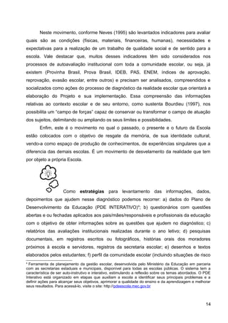 Neste movimento, conforme Neves (1995) são levantados indicadores para avaliar
quais são as condições (físicas, materiais, financeiras, humanas), necessidades e
expectativas para a realização de um trabalho de qualidade social e de sentido para a
escola. Vale destacar que, muitos desses indicadores têm sido considerados nos
processos de autoavaliação institucional com toda a comunidade escolar, ou seja, já
existem (Provinha Brasil, Prova Brasil, IDEB, PAS, ENEM, índices de aprovação,
reprovação, evasão escolar, entre outros) e precisam ser analisados, compreendidos e
socializados como ações do processo de diagnóstico da realidade escolar que orientará a
elaboração do Projeto e sua implementação. Essa compreensão das informações
relativas ao contexto escolar e de seu entorno, como sustenta Bourdieu (1997), nos
possibilita um “campo de forças” capaz de conservar ou transformar o campo de atuação
dos sujeitos, delimitando ou ampliando os seus limites e possibilidades.
Enfim, este é o movimento no qual o passado, o presente e o futuro da Escola
estão colocados com o objetivo de resgate da memória, de sua identidade cultural,
vendo-a como espaço de produção de conhecimentos, de experiências singulares que a
diferencia das demais escolas. É um movimento de desvelamento da realidade que tem
por objeto a própria Escola.
Como estratégias para levantamento das informações, dados,
depoimentos que ajudem nesse diagnóstico podemos recorrer: a) dados do Plano de
Desenvolvimento da Educação (PDE INTERATIVO)4
; b) questionários com questões
abertas e ou fechadas aplicados aos pais/mães/responsáveis e profissionais da educação
com o objetivo de obter informações sobre as questões que ajudem no diagnóstico; c)
relatórios das avaliações institucionais realizadas durante o ano letivo; d) pesquisas
documentais, em registros escritos ou fotográficos, histórias orais dos moradores
próximos à escola e servidores, registros da secretaria escolar; e) desenhos e textos
elaborados pelos estudantes; f) perfil da comunidade escolar (incluindo situações de risco
4
Ferramenta de planejamento da gestão escolar, desenvolvida pelo Ministério da Educação em parceria
com as secretarias estaduais e municipais, disponível para todas as escolas públicas. O sistema tem a
característica de ser auto-instrutivo e interativo, estimulando a reflexão sobre os temas abordados. O PDE
Interativo está organizado em etapas que auxiliam a escola a identificar seus principais problemas e a
definir ações para alcançar seus objetivos, aprimorar a qualidade do ensino e da aprendizagem e melhorar
seus resultados. Para acessá-lo, visite o site: http://pdeescola.mec.gov.br
14
 