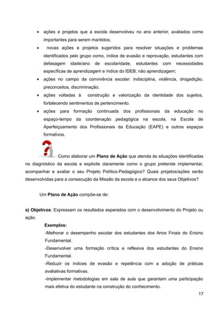 • ações e projetos que a escola desenvolveu no ano anterior, avaliados como
importantes para serem mantidos;
• novas ações e projetos sugeridos para resolver situações e problemas
identificados pelo grupo como, índice de evasão e reprovação, estudantes com
defasagem idade/ano de escolaridade, estudantes com necessidades
específicas de aprendizagem e índice do IDEB; não aprendizagem;
• ações no campo da convivência escolar: indisciplina, violência, drogadição,
preconceitos, discriminação.
• ações voltadas à construção e valorização da identidade dos sujeitos,
fortalecendo sentimentos de pertencimento.
• ações para formação continuada dos profissionais da educação no
espaço-tempo da coordenação pedagógica na escola, na Escola de
Aperfeiçoamento dos Profissionais da Educação (EAPE) e outros espaços
formativos.
Como elaborar um Plano de Ação que atenda às situações identificadas
no diagnóstico da escola e explicite claramente como o grupo pretende implementar,
acompanhar e avaliar o seu Projeto Político-Pedagógico? Quais projetos/ações serão
desenvolvidas para a consecução da Missão da escola e o alcance dos seus Objetivos?
Um Plano de Ação compõe-se de:
a) Objetivos: Expressam os resultados esperados com o desenvolvimento do Projeto ou
ação.
Exemplos:
-Melhorar o desempenho escolar dos estudantes dos Anos Finais do Ensino
Fundamental.
-Desenvolver uma formação crítica e reflexiva dos estudantes do Ensino
Fundamental.
-Reduzir os índices de evasão e repetência com a adoção de práticas
avaliativas formativas.
-Implementar metodologias em sala de aula que garantam uma participação
mais efetiva do estudante na construção do conhecimento.
17
 