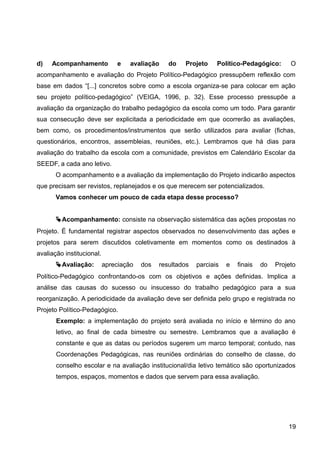 d) Acompanhamento e avaliação do Projeto Político-Pedagógico: O
acompanhamento e avaliação do Projeto Político-Pedagógico pressupõem reflexão com
base em dados “[...] concretos sobre como a escola organiza-se para colocar em ação
seu projeto político-pedagógico” (VEIGA, 1996, p. 32). Esse processo pressupõe a
avaliação da organização do trabalho pedagógico da escola como um todo. Para garantir
sua consecução deve ser explicitada a periodicidade em que ocorrerão as avaliações,
bem como, os procedimentos/instrumentos que serão utilizados para avaliar (fichas,
questionários, encontros, assembleias, reuniões, etc.). Lembramos que há dias para
avaliação do trabalho da escola com a comunidade, previstos em Calendário Escolar da
SEEDF, a cada ano letivo.
O acompanhamento e a avaliação da implementação do Projeto indicarão aspectos
que precisam ser revistos, replanejados e os que merecem ser potencializados.
Vamos conhecer um pouco de cada etapa desse processo?
Acompanhamento: consiste na observação sistemática das ações propostas no
Projeto. É fundamental registrar aspectos observados no desenvolvimento das ações e
projetos para serem discutidos coletivamente em momentos como os destinados à
avaliação institucional.
Avaliação: apreciação dos resultados parciais e finais do Projeto
Político-Pedagógico confrontando-os com os objetivos e ações definidas. Implica a
análise das causas do sucesso ou insucesso do trabalho pedagógico para a sua
reorganização. A periodicidade da avaliação deve ser definida pelo grupo e registrada no
Projeto Político-Pedagógico.
Exemplo: a implementação do projeto será avaliada no início e término do ano
letivo, ao final de cada bimestre ou semestre. Lembramos que a avaliação é
constante e que as datas ou períodos sugerem um marco temporal; contudo, nas
Coordenações Pedagógicas, nas reuniões ordinárias do conselho de classe, do
conselho escolar e na avaliação institucional/dia letivo temático são oportunizados
tempos, espaços, momentos e dados que servem para essa avaliação.
19
 