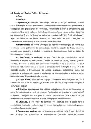 2.5 Estrutura do Projeto Político-Pedagógico
a) Capa
b) Sumário
c) Apresentação do Projeto e do seu processo de construção. Descrever como se
deu a elaboração, sujeitos participantes, procedimentos/instrumentos que promoveram a
participação dos profissionais da educação, comunidade escolar, o protagonismo dos
estudantes. Esta parte pode ser ilustrada com imagens, fotos, frases, textos e desenhos
dos estudantes. É importante que as partes que compõem o Projeto Político-Pedagógico
sejam apresentadas de forma sintética, de preferência no último parágrafo da
Apresentação, lembrando que esta é a última a ser elaborada.
d) Historicidade da escola. Descrição da história de constituição da escola; sua
construção como patrimônio da comunidade, trajetória, resgate de fatos, situações,
pessoas que ajudaram e ajudam a construí-la. Caracterização física e dados de
identificação da instituição.
e) Diagnóstico da realidade escolar. Descrição das características social,
econômica e cultural da comunidade. Devem ser utilizados dados, tabelas, gráficos,
quadros, desenhos e frases dos estudantes indicando: como é a minha escola? A
ferramenta PDE Interativo deve ser utilizada para subsidiar a realização do diagnóstico da
realidade escolar e levantamento de índices, resultados, indicadores, dados que
mostrarão a realidade da escola e sinalizarão os objetivos/metas e ações a serem
contemplados no Projeto Político-Pedagógico.
f) Função social. Retrata o que o grupo compreende ser a função da escola. É
fundamental que a função social seja definida coletivamente e amplamente divulgada à
comunidade escolar.
g) Princípios orientadores das práticas pedagógicas. Devem ser levantados no
grupo de profissionais, a partir da questão: Quais princípios orientam a nossa prática?
Compõem o conjunto de princípios e crenças fundamentais para a escola e que
sustentam suas principais decisões e ações pedagógicas e administrativas.
h) Objetivos. É por meio da definição dos objetivos que a escola terá a
possibilidade de projetar resultados que devem ser alcançados num determinado período,
concretizando sua função social.
i) Concepções teóricas que fundamentam as práticas pedagógicas. Discutidas
com o grupo de profissionais e sistematizadas (currículo, avaliação, ensino,
20
 